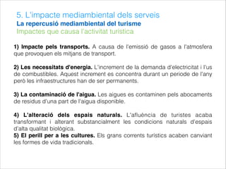 5. L'impacte mediambiental dels serveis
La repercusió mediambiental del turisme
Impactes que causa l'activitat turística
1) Impacte pels transports. A causa de l'emissió de gasos a l'atmosfera
que provoquen els mitjans de transport.
2) Les necessitats d'energia. L'increment de la demanda d'electricitat i l'us
de combustibles. Aquest increment es concentra durant un periode de l'any
però les infraestructures han de ser permanents.
3) La contaminació de l'aigua. Les aigues es contaminen pels abocaments
de residus d'una part de l'aigua disponible.
4) L'alteració dels espais naturals. L'aﬂuència de turistes acaba
transformant i alterant substancialment les condicions naturals d'espais
d'alta qualitat biològica.
5) El perill per a les cultures. Els grans corrents turístics acaben canviant
les formes de vida tradicionals.
 