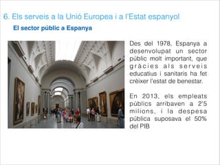 6. Els serveis a la Unió Europea i a l'Estat espanyol
El sector públic a Espanya
Des del 1978, Espanya a
desenvolupat un sector
públic molt important, que
g r à c i e s a l s s e r v e i s
educatius i sanitaris ha fet
crèixer l'estat de benestar.
En 2013, els empleats
públics arribaven a 2'5
milions, i la despesa
pública suposava el 50%
del PIB
 