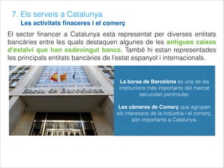 7. Els serveis a Catalunya
Les activitats ﬁnaceres i el comerç
El sector ﬁnancer a Catalunya està representat per diverses entitats
bancàries entre les quals destaquen algunes de les antigues caixes
d'estalvi que han esdevingut bancs. També hi estan representades
les principals entitats bancàries de l'estat espanyol i internacionals.
La borsa de Barcelona és una de les
institucions més importants del mercat
secundari peninsular.
Les càmeres de Comerç que agrupen
els interessos de la indústria i el comerç,
són importants a Catalunya.
 