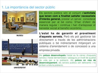 1. La importància del sector públic
MUSEU
UNIVERSITAT
Els sectors públics són el conjunt d'activitats
que tenen com a ﬁnalitat satisfer necessitats
d'interès general, prestar un servei considerat
essencial per al bé comú. S'han d'oferir de
manera regular i contínua i han d'anteposar el
benestar social al beneﬁci econòmic.
L'estat ha de garantir el proveïment
d'aquests serveis. Però els pot gestionar bé
directament a través de les administracions
públiques o bé indirectament mitjançant un
sistema d'arrendament o de concessió a una
empresa privada.
Als països desenvolupats l'estat es fa càrrec d'aquests
serveis ( l'estat del benestar) i assegura un nivell de qualitat
de vida per a la població. Als països en vies de
desenvolupament, els serveis públics són deﬁcients i no
arriben a tota la població.
 