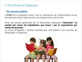 7. Els serveis a Catalunya
Els serveis públics
L'11'4% de la població activa. Cal la importància de l'Administració local,
formada pel conjunt dels serveis municipals d'arreu del territori.
Entre els serveis gestionats per la Generalitat destaquen l'educació i la
sanitat pel volum de treballadors que tenen i per la importància per
l'estat de benestar.
La xarxa d'hospitals i centres assistencials, tant pública com privada, és
destacable a Catalunya.
 
