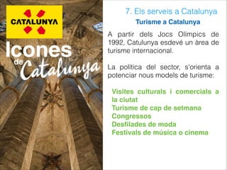 7. Els serveis a Catalunya
Turisme a Catalunya
A partir dels Jocs Olímpics de
1992, Catulunya esdevé un àrea de
turisme internacional.
La política del sector, s'orienta a
potenciar nous models de turisme:
Visites culturals i comercials a
la ciutat
Turisme de cap de setmana
Congressos
Desﬁlades de moda
Festivals de música o cinema
 