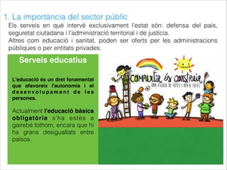1. La importància del sector públic
Els serveis en què intervé exclusivament l'estat són: defensa del país,
seguretat ciutadana i l'administració territorial i de justícia.
Altres com educació i sanitat, poden ser oferts per les administracions
públiques o per entitats privades.
Serveis educatius
L'educació és un dret fonamental
que afavoreix l'autonomía i el
d e s e n v o l u p a m e n t d e l e s
persones.
Actualment l'educació bàsica
obligatòria s'ha estès a
gairebé tothom, encara que hi
ha grans desigualtats entre
països.
 