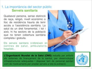 1. La importància del sector públic
Qualsevol persona, sense distinció
de raça, religió, nivell econòmic o
lloc de residència hauria de tenir
accès a l'assistència sanitària. La
salut és un dret fonamental, i tot i
això, hi ha sectors de la població
que no tenen cobertura sanitària
completa i gratuita.
L'Organització Mundial de la Salut (OMS) treballa per enfortir
els sistemes de ﬁnançament de la sanitat, per desenvolupar
infraestructures adequades i disposar tant de personal sanitari
com de medicaments per prestar serveis a tota la població.
Els serveis sanitaris s'ofereixen en
centres de salut, ambulatoris,
hospitals...
Serveis sanitaris
 