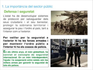 1. La importància del sector públic
Defensa i seguretat
L'estat ha de desenvolupar sistemes
de protecció per salvaguardar dels
seus ciutadans i el seu benestar,
protegir la sobirania territorial i
assegurar la pau i l'ordre al país, tant a
l'interior com a l'exterior.
Per vetllar per la seguretat a
l'exterior hi ha les forces armades i
per mantenir l'ordre públic a
l'interior hi ha els cossos de policia.
En els últims anys, el món globalitzat, ha
canviat el concepte de seguretat
internacional. En un món interdependent,
l'ajuda i la cooperació entre estats són les
millors armes per garantir la seguretat de
tots els països.
 