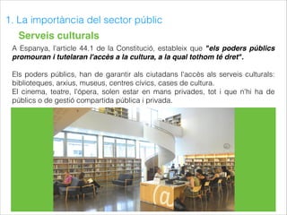 1. La importància del sector públic
Serveis culturals
A Espanya, l'article 44.1 de la Constitució, estableix que "els poders públics
promouran i tutelaran l'accès a la cultura, a la qual tothom té dret".
Els poders públics, han de garantir als ciutadans l'accès als serveis culturals:
biblioteques, arxius, museus, centres cívics, cases de cultura.
El cinema, teatre, l'ópera, solen estar en mans privades, tot i que n'hi ha de
públics o de gestió compartida pública i privada.
 