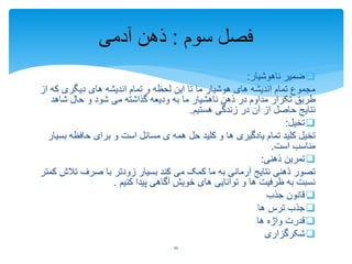 ‫ناهوشیار‬ ‫ضمیر‬:
‫که‬ ‫دیگری‬ ‫های‬ ‫اندیشه‬ ‫تمام‬ ‫و‬ ‫لحظه‬ ‫این‬ ‫تا‬ ‫ما‬ ‫هوشیار‬ ‫های‬ ‫اندیشه‬ ‫تمام‬ ‫مجموع‬‫از‬
‫شاهد‬ ‫حال‬ ‫و‬ ‫شود‬ ‫می‬ ‫گذاشته‬ ‫ودیعه‬ ‫به‬ ‫ما‬ ‫ناهشیار‬ ‫ذهن‬ ‫در‬ ‫مداوم‬ ‫تکرار‬ ‫طریق‬
‫هستیم‬ ‫زندگی‬ ‫در‬ ‫آن‬ ‫از‬ ‫حاصل‬ ‫نتایج‬.
‫تخیل‬:
‫ب‬ ‫حافظه‬ ‫برای‬ ‫و‬ ‫است‬ ‫مسائل‬ ‫ی‬ ‫همه‬ ‫حل‬ ‫کلید‬ ‫و‬ ‫ها‬ ‫یادگیری‬ ‫تمام‬ ‫کلید‬ ‫تخیل‬‫سیار‬
‫است‬ ‫مناسب‬.
‫ذهنی‬ ‫تمرین‬:
‫تال‬ ‫صرف‬ ‫با‬ ‫زودتر‬ ‫بسیار‬ ‫کند‬ ‫می‬ ‫کمک‬ ‫ما‬ ‫به‬ ‫آرمانی‬ ‫نتایج‬ ‫ذهنی‬ ‫تصور‬‫کمتر‬ ‫ش‬
‫کنیم‬ ‫پیدا‬ ‫آگاهی‬ ‫خویش‬ ‫های‬ ‫توانایی‬ ‫و‬ ‫ها‬ ‫ظرفیت‬ ‫به‬ ‫نسبت‬.
‫جذب‬ ‫قانون‬
‫ها‬ ‫ترس‬ ‫جذب‬
‫ها‬ ‫واژه‬ ‫قدرت‬
‫شکرگزاری‬
‫سوم‬ ‫فصل‬:‫آدمی‬ ‫ذهن‬
10
 