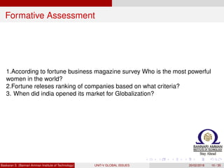 Formative Assessment
1.According to fortune business magazine survey Who is the most powerful
women in the world?
2.Fortune releses ranking of companies based on what criteria?
3. When did india opened its market for Globalization?
Baskaran S (Bannari Amman Institute of Technology) UNIT-V GLOBAL ISSUES 20/02/2018 10 / 35
 