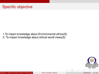 Speciﬁc objective
1.To impart knowledge about Environmental ethics(S)
2. To impart knowledge about ethical world views(S)
Baskaran S (Bannari Amman Institute of Technology) UNIT-V GLOBAL ISSUES 20/02/2018 16 / 35
 