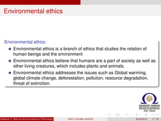 Environmental ethics
Environmental ethics
Environmental ethics is a branch of ethics that studies the relation of
human beings and the environment
Environmental ethics believe that humans are a part of society as well as
other living creatures, which includes plants and animals.
Environmental ethics addresses the issues such as Global warming,
global climate change, deforestation, pollution, resource degradation,
threat of extinction.
Baskaran S (Bannari Amman Institute of Technology) UNIT-V GLOBAL ISSUES 20/02/2018 17 / 35
 