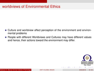 worldviews of Environmental Ethics
Culture and worldview affect perception of the environment and environ-
mental problems
People with different Worldviews and Cultures may have different values
and hence, their actions toward the environment may differ.
Baskaran S (Bannari Amman Institute of Technology) UNIT-V GLOBAL ISSUES 20/02/2018 18 / 35
 