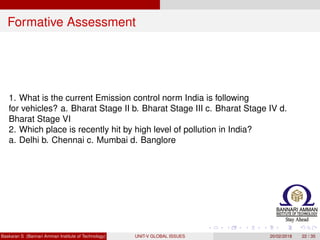 Formative Assessment
1. What is the current Emission control norm India is following
for vehicles? a. Bharat Stage II b. Bharat Stage III c. Bharat Stage IV d.
Bharat Stage VI
2. Which place is recently hit by high level of pollution in India?
a. Delhi b. Chennai c. Mumbai d. Banglore
Baskaran S (Bannari Amman Institute of Technology) UNIT-V GLOBAL ISSUES 20/02/2018 22 / 35
 