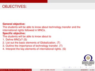 OBJECTIVES:
General objective:
The students will be able to know about technology transfer and the
international rights followed in MNCs.
Speciﬁc objective:
The students will be able to know about to
1. Deﬁne MNCs? (S)
2. List out the basic elements of Globalization. (T)
3. Outline the importance of technology transfer. (T)
4. Interpret the key elements of international rights. (S)
Baskaran S (Bannari Amman Institute of Technology) UNIT-V GLOBAL ISSUES 20/02/2018 3 / 35
 