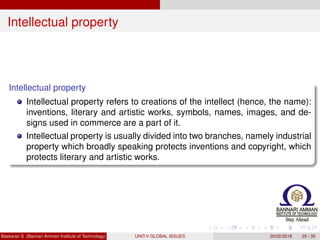 Intellectual property
Intellectual property
Intellectual property refers to creations of the intellect (hence, the name):
inventions, literary and artistic works, symbols, names, images, and de-
signs used in commerce are a part of it.
Intellectual property is usually divided into two branches, namely industrial
property which broadly speaking protects inventions and copyright, which
protects literary and artistic works.
Baskaran S (Bannari Amman Institute of Technology) UNIT-V GLOBAL ISSUES 20/02/2018 25 / 35
 