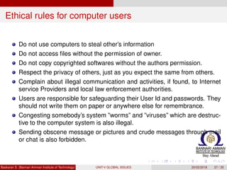 Ethical rules for computer users
Do not use computers to steal other’s information
Do not access ﬁles without the permission of owner.
Do not copy copyrighted softwares without the authors permission.
Respect the privacy of others, just as you expect the same from others.
Complain about illegal communication and activities, if found, to Internet
service Providers and local law enforcement authorities.
Users are responsible for safeguarding their User Id and passwords. They
should not write them on paper or anywhere else for remembrance.
Congesting somebody’s system ”worms” and ”viruses” which are destruc-
tive to the computer system is also illegal.
Sending obscene message or pictures and crude messages through mail
or chat is also forbidden.
Baskaran S (Bannari Amman Institute of Technology) UNIT-V GLOBAL ISSUES 20/02/2018 27 / 35
 