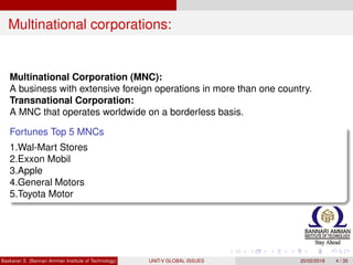 Multinational corporations:
Multinational Corporation (MNC):
A business with extensive foreign operations in more than one country.
Transnational Corporation:
A MNC that operates worldwide on a borderless basis.
Fortunes Top 5 MNCs
1.Wal-Mart Stores
2.Exxon Mobil
3.Apple
4.General Motors
5.Toyota Motor
Baskaran S (Bannari Amman Institute of Technology) UNIT-V GLOBAL ISSUES 20/02/2018 4 / 35
 