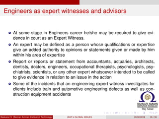Engineers as expert witnesses and advisors
At some stage in Engineers career he/she may be required to give evi-
dence in court as an Expert Witness.
An expert may be deﬁned as a person whose qualiﬁcations or expertise
give an added authority to opinions or statements given or made by him
within his area of expertise
Report or reports or statement from accountants, actuaries, architects,
dentists, doctors, engineers, occupational therapists, psychologists, psy-
chiatrists, scientists, or any other expert whatsoever intended to be called
to give evidence in relation to an issue in the action
Some of the incidents that an engineering expert witness investigates for
clients include train and automotive engineering defects as well as con-
struction equipment accidents
Baskaran S (Bannari Amman Institute of Technology) UNIT-V GLOBAL ISSUES 20/02/2018 35 / 35
 