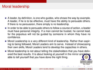 Moral leadership
A leader, by deﬁnition, is one who guides, who shows the way by example.
A leader, if he is to be effective, must have the ability to persuade others.
If there is no persuasion, there simply is no leadership.
In order to be able to persuade others to follow a course of action, a leader
must have personal integrity. If a man cannot be trusted, he cannot lead,
for the populous will not be guided by someone in whom they have no
conﬁdence.
Moral Leadership is a very different kind of leadership. Rather than aspir-
ing to being followed, Moral Leaders aim to serve. Instead of showcasing
their own skills, Moral Leaders tend to develop the capacities in others.
Moral leadership is not about telling the stakeholders that you have deliv-
ered the best results. It is about looking at yourself in the mirror and being
able to tell yourself that you have done the right thing.
Baskaran S (Bannari Amman Institute of Technology) UNIT-V GLOBAL ISSUES 20/02/2018 37 / 35
 