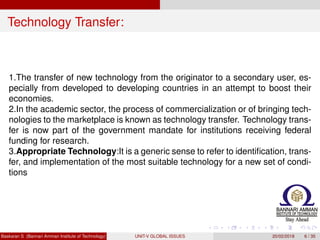 Technology Transfer:
1.The transfer of new technology from the originator to a secondary user, es-
pecially from developed to developing countries in an attempt to boost their
economies.
2.In the academic sector, the process of commercialization or of bringing tech-
nologies to the marketplace is known as technology transfer. Technology trans-
fer is now part of the government mandate for institutions receiving federal
funding for research.
3.Appropriate Technology:It is a generic sense to refer to identiﬁcation, trans-
fer, and implementation of the most suitable technology for a new set of condi-
tions
Baskaran S (Bannari Amman Institute of Technology) UNIT-V GLOBAL ISSUES 20/02/2018 6 / 35
 