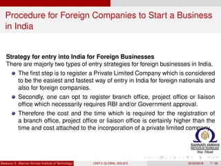 Procedure for Foreign Companies to Start a Business
in India
Strategy for entry into India for Foreign Businesses
There are majorly two types of entry strategies for foreign businesses in India.
The ﬁrst step is to register a Private Limited Company which is considered
to be the easiest and fastest way of entry in India for foreign nationals and
also for foreign companies.
Secondly, one can opt to register branch ofﬁce, project ofﬁce or liaison
ofﬁce which necessarily requires RBI and/or Government approval.
Therefore the cost and the time which is required for the registration of
a branch ofﬁce, project ofﬁce or liaison ofﬁce is certainly higher than the
time and cost attached to the incorporation of a private limited company.
Baskaran S (Bannari Amman Institute of Technology) UNIT-V GLOBAL ISSUES 20/02/2018 7 / 35
 