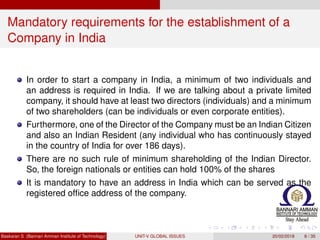 Mandatory requirements for the establishment of a
Company in India
In order to start a company in India, a minimum of two individuals and
an address is required in India. If we are talking about a private limited
company, it should have at least two directors (individuals) and a minimum
of two shareholders (can be individuals or even corporate entities).
Furthermore, one of the Director of the Company must be an Indian Citizen
and also an Indian Resident (any individual who has continuously stayed
in the country of India for over 186 days).
There are no such rule of minimum shareholding of the Indian Director.
So, the foreign nationals or entities can hold 100% of the shares
It is mandatory to have an address in India which can be served as the
registered ofﬁce address of the company.
Baskaran S (Bannari Amman Institute of Technology) UNIT-V GLOBAL ISSUES 20/02/2018 8 / 35
 