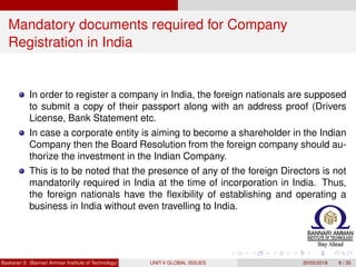 Mandatory documents required for Company
Registration in India
In order to register a company in India, the foreign nationals are supposed
to submit a copy of their passport along with an address proof (Drivers
License, Bank Statement etc.
In case a corporate entity is aiming to become a shareholder in the Indian
Company then the Board Resolution from the foreign company should au-
thorize the investment in the Indian Company.
This is to be noted that the presence of any of the foreign Directors is not
mandatorily required in India at the time of incorporation in India. Thus,
the foreign nationals have the ﬂexibility of establishing and operating a
business in India without even travelling to India.
Baskaran S (Bannari Amman Institute of Technology) UNIT-V GLOBAL ISSUES 20/02/2018 9 / 35
 