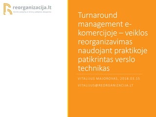 Turnaround
management e-
komercijoje – veiklos
reorganizavimas
naudojant praktikoje
patikrintas verslo
technikas
VITALIJUS MAJOROVAS, 2018.03.15
VITALIJUS@REORGANIZACIJA.LT
 