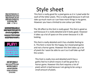 Style sheet
This font is really good for a pixel game as it is 1 pixel wide for
each of the letter pixels. This is really good because it will not
take up much room so I can have more things in my game.
However you have a limited to one colour per letter.
The 3D effect to this font is really good. This font is good as
well because it is really detailed and it looks good. However
it takes up a lot of space on the screen because it is 3D
looking.
This font is really detailed and it has a bubble feeling to
it. This font is more for the happy, fun mood pixel game
and not a horror game. However this font takes up a lot
of pixels for I wont be able to use it as it will take up half
the screen.
This Font is really nice and detailed and it has a
gothic feel to it which means it will be great for a
horror game. However this font requires a lot of
pixels which is bad because I am going to be using a
small amount of pixels.
 