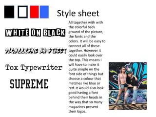 Style sheet
All together with with
the colorful back
ground of the picture,
the fonts and the
colors. It will be easy to
connect all of these
together. However it
could easily look over
the top. This means I
will have to make it
quite simple on the
font side of things but
choose a colour that
matches like blue or
red. It would also look
good having a font
behind their heads in
the way that so many
magazines present
their logos.
 