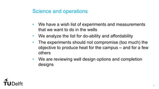 7
Science and operations
• We have a wish list of experiments and measurements
that we want to do in the wells
• We analyze the list for do-ability and affordability
• The experiments should not compromise (too much) the
objective to produce heat for the campus – and for a few
others
• We are reviewing well design options and completion
designs
 
