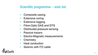 8
Scientific programme – wish list
• Composite casing
• Extensive coring
• Extensive logging
• Fibre-Optic DAS and DTS
• Distributed pressure sensing
• Passive tracers
• Electro-Magnetic measurements
• Chemistry
• Heat conduction
• Seismic with FO cable
 