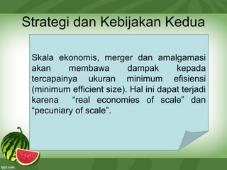 Strategi dan Kebijakan Kedua
Skala ekonomis, merger dan amalgamasi
akan membawa dampak kepada
tercapainya ukuran minimum efisiensi
(minimum efficient size). Hal ini dapat terjadi
karena “real economies of scale” dan
“pecuniary of scale”.
 