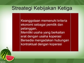 Streategi Kebijakan Ketiga
Keanggotaan memenuhi kriteria
ekonomi sebagai pemilik dan
pelanggan,
Memiliki usaha yang berkaitan
erat dengan usaha koperasi
Bersedia mengadakan hubungan
kontraktual dengan koperasi
 