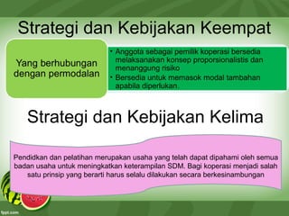 Strategi dan Kebijakan Keempat
• Anggota sebagai pemilik koperasi bersedia
melaksanakan konsep proporsionalistis dan
menanggung risiko
• Bersedia untuk memasok modal tambahan
apabila diperlukan.
Strategi dan Kebijakan Kelima
Pendidkan dan pelatihan merupakan usaha yang telah dapat dipahami oleh semua
badan usaha untuk meningkatkan keterampilan SDM. Bagi koperasi menjadi salah
satu prinsip yang berarti harus selalu dilakukan secara berkesinambungan
 