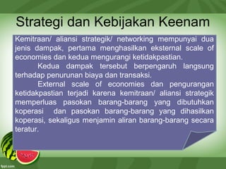 Strategi dan Kebijakan Keenam
Kemitraan/ aliansi strategik/ networking mempunyai dua
jenis dampak, pertama menghasilkan eksternal scale of
economies dan kedua mengurangi ketidakpastian.
Kedua dampak tersebut berpengaruh langsung
terhadap penurunan biaya dan transaksi.
External scale of economies dan pengurangan
ketidakpastian terjadi karena kemitraan/ aliansi strategik
memperluas pasokan barang-barang yang dibutuhkan
koperasi dan pasokan barang-barang yang dihasilkan
koperasi, sekaligus menjamin aliran barang-barang secara
teratur.
 