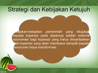 Strategi dan Kebijakan Ketujuh
Kebijakan-kebijakan pemerintah yang ditujukan
kepada koperasi pada dasarnya adalah external
economies bagi koperasi yang harus dimanfaatkan
oleh koperasi yang akan membawa dampak kepada
penurunan biaya transformasi.
 
