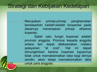 Strategi dan Kebijakan Kedelapan
Merupakan prinsip-prinsip penghematan
berdasarkan kaidah-kaidah kooperasi pada
dasarnya menerapkan prinsip efisiensi
koperasi.
Salah satu fungsi koperasi adalah
promosi anggota. Promosi kepada anggota
antara lain dapat dilaksanakan melalui
pelayanan “at cost”. Hal ini dapat
dimungkinkan karena koperasi tujuannya
tidak untuk memaksimalkan laba bagi dirinya
sendiri, akan tetapi memaksimalkan laba
untuk para anggota.
 