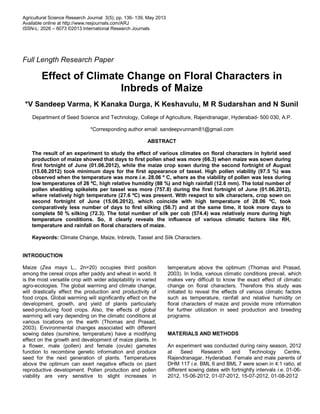 Agricultural Science Research Journal 3(5); pp. 136- 139, May 2013
Available online at http://www.resjournals.com/ARJ
ISSN-L: 2026 – 6073 ©2013 International Research Journals
Full Length Research Paper
Effect of Climate Change on Floral Characters in
Inbreds of Maize
*V Sandeep Varma, K Kanaka Durga, K Keshavulu, M R Sudarshan and N Sunil
Department of Seed Science and Technology, College of Agriculture, Rajendranagar, Hyderabad- 500 030, A.P.
*Corresponding author email: sandeepvunnam81@gmail.com
ABSTRACT
The result of an experiment to study the effect of various climates on floral characters in hybrid seed
production of maize showed that days to first pollen shed was more (66.3) when maize was sown during
first fortnight of June (01.06.2012), while the maize crop sown during the second fortnight of August
(15.08.2012) took minimum days for the first appearance of tassel. High pollen viability (97.5 %) was
observed when the temperature was more i.e. 28.06 º C, where as the viability of pollen was less during
low temperatures of 26 ºC, high relative humidity (88 %) and high rainfall (12.6 mm). The total number of
pollen shedding spikelets per tassel was more (757.8) during the first fortnight of June (01.06.2012),
where relatively high temperature (27.6 ºC) was present. With respect to silk characters, crop sown on
second fortnight of June (15.06.2012), which coincide with high temperature of 28.06 ºC, took
comparatively less number of days to first silking (56.7) and at the same time, it took more days to
complete 50 % silking (72.3). The total number of silk per cob (574.4) was relatively more during high
temperature conditions. So, it clearly reveals the influence of various climatic factors like RH,
temperature and rainfall on floral characters of maize.
Keywords: Climate Change, Maize, Inbreds, Tassel and Silk Characters.
INTRODUCTION
Maize (Zea mays L., 2n=20) occupies third position
among the cereal crops after paddy and wheat in world. It
is the most versatile crop with wider adaptability in varied
agro-ecologies. The global warming and climate change,
will drastically effect the production and productivity of
food crops. Global warming will significantly effect on the
development, growth, and yield of plants particularly
seed-producing food crops. Also, the effects of global
warming will vary depending on the climatic conditions at
various locations on the earth (Thomas and Prasad,
2003). Environmental changes associated with different
sowing dates (sunshine, temperature) have a modifying
effect on the growth and development of maize plants. In
a flower, male (pollen) and female (ovule) gametes
function to recombine genetic information and produce
seed for the next generation of plants. Temperatures
above the optimum can exert negative effects on plant
reproductive development. Pollen production and pollen
viability are very sensitive to slight increases in
temperature above the optimum (Thomas and Prasad,
2003). In India, various climatic conditions prevail, which
makes very difficult to know the exact effect of climatic
change on floral characters. Therefore this study was
initiated to reveal the effects of various climatic factors
such as temperature, rainfall and relative humidity on
floral characters of maize and provide more information
for further utilization in seed production and breeding
programs.
MATERIALS AND METHODS
An experiment was conducted during rainy season, 2012
at Seed Research and Technology Centre,
Rajendranagar, Hyderabad. Female and male parents of
DHM 117 i.e. BML 6 and BML 7 were sown in 4:1 ratio, at
different sowing dates with fortnightly intervals i.e. 01-06-
2012, 15-06-2012, 01-07-2012, 15-07-2012, 01-08-2012
 