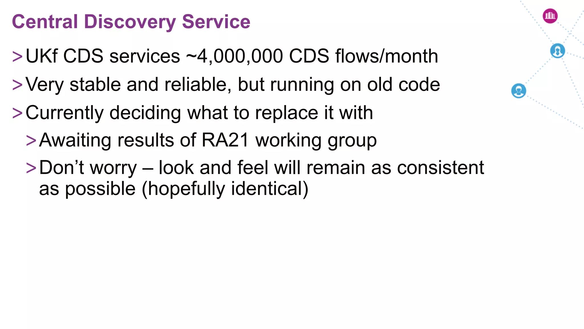 >UKf CDS services ~4,000,000 CDS flows/month
>Very stable and reliable, but running on old code
>Currently deciding what to replace it with
>Awaiting results of RA21 working group
>Don’t worry – look and feel will remain as consistent
as possible (hopefully identical)
Central Discovery Service
 