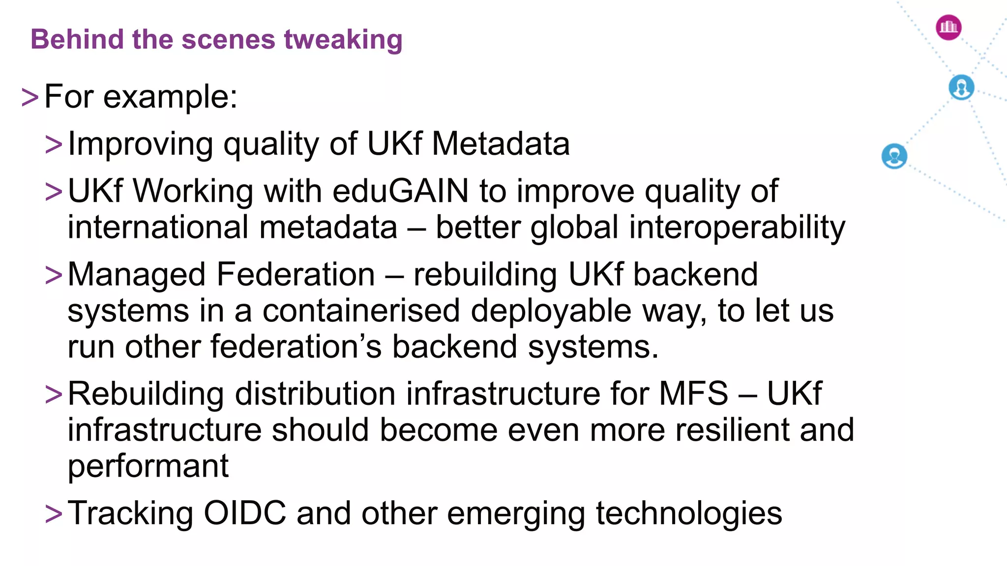 >For example:
>Improving quality of UKf Metadata
>UKf Working with eduGAIN to improve quality of
international metadata – better global interoperability
>Managed Federation – rebuilding UKf backend
systems in a containerised deployable way, to let us
run other federation’s backend systems.
>Rebuilding distribution infrastructure for MFS – UKf
infrastructure should become even more resilient and
performant
>Tracking OIDC and other emerging technologies
Behind the scenes tweaking
 