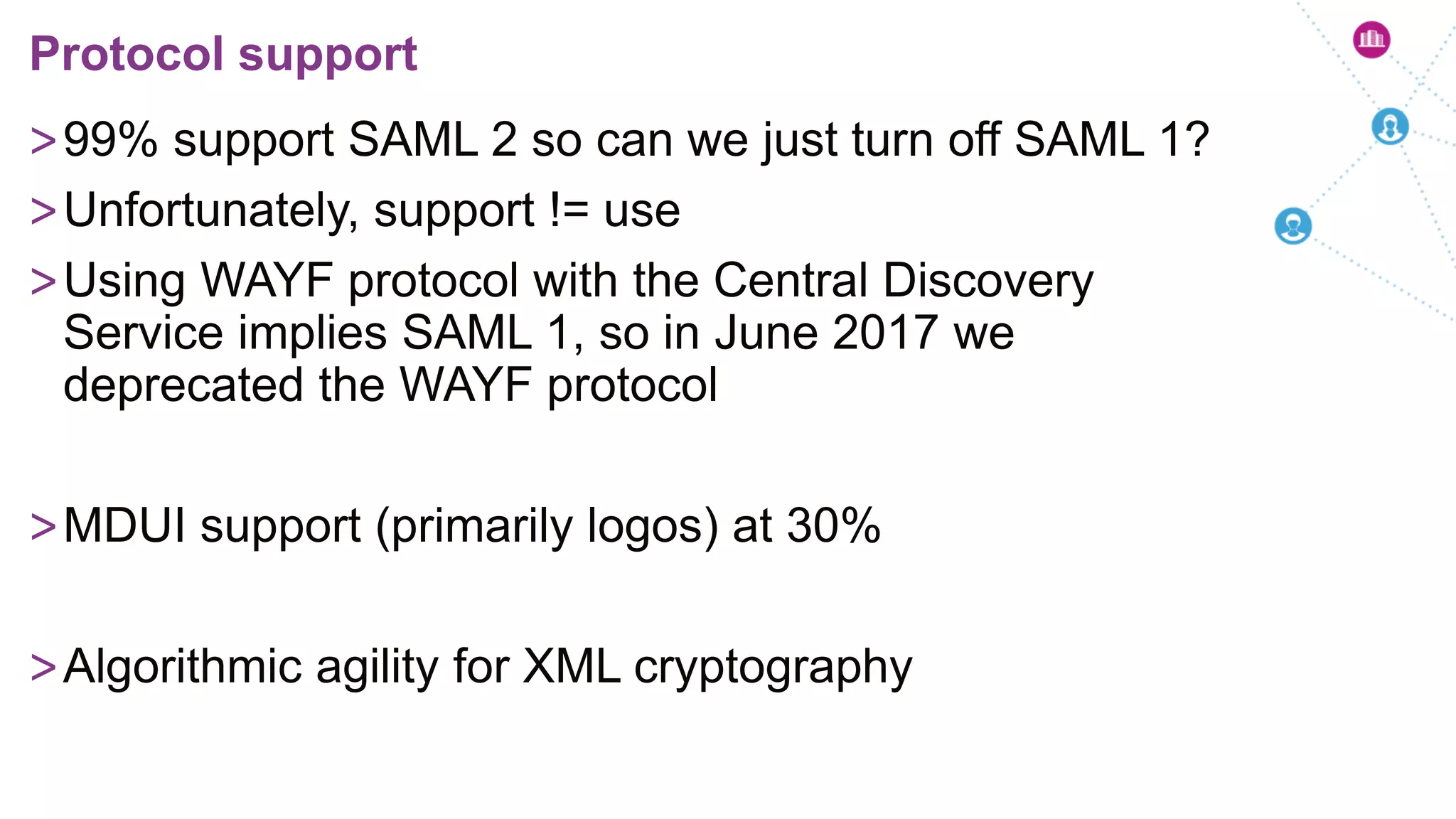 >99% support SAML 2 so can we just turn off SAML 1?
>Unfortunately, support != use
>Using WAYF protocol with the Central Discovery
Service implies SAML 1, so in June 2017 we
deprecated the WAYF protocol
>MDUI support (primarily logos) at 30%
>Algorithmic agility for XML cryptography
Protocol support
 