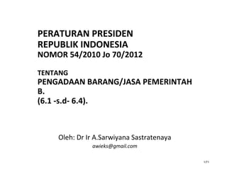 1/71
PERATURAN PRESIDEN
REPUBLIK INDONESIA
NOMOR 54/2010 Jo 70/2012
TENTANG
PENGADAAN BARANG/JASA PEMERINTAH
B.
(6.1 -s.d- 6.4).
Oleh: Dr Ir A.Sarwiyana Sastratenaya
awieks@gmail.com
 