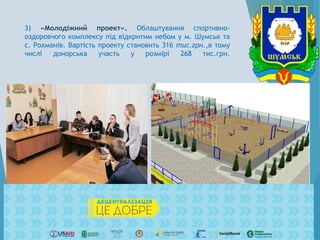 3) «Молодіжний проект». Облаштування спортивно-
оздоровчого комплексу під відкритим небом у м. Шумськ та
с. Рохманів. Вартість проекту становить 316 тис.грн.,в тому
числі донорська участь у розмірі 268 тис.грн.
 