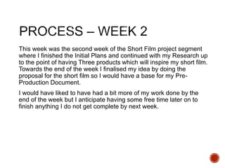 This week was the second week of the Short Film project segment
where I finished the Initial Plans and continued with my Research up
to the point of having Three products which will inspire my short film.
Towards the end of the week I finalised my idea by doing the
proposal for the short film so I would have a base for my Pre-
Production Document.
I would have liked to have had a bit more of my work done by the
end of the week but I anticipate having some free time later on to
finish anything I do not get complete by next week.
 