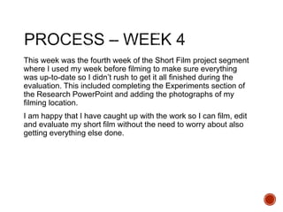 This week was the fourth week of the Short Film project segment
where I used my week before filming to make sure everything
was up-to-date so I didn’t rush to get it all finished during the
evaluation. This included completing the Experiments section of
the Research PowerPoint and adding the photographs of my
filming location.
I am happy that I have caught up with the work so I can film, edit
and evaluate my short film without the need to worry about also
getting everything else done.
 