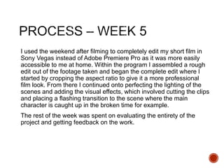 I used the weekend after filming to completely edit my short film in
Sony Vegas instead of Adobe Premiere Pro as it was more easily
accessible to me at home. Within the program I assembled a rough
edit out of the footage taken and began the complete edit where I
started by cropping the aspect ratio to give it a more professional
film look. From there I continued onto perfecting the lighting of the
scenes and adding the visual effects, which involved cutting the clips
and placing a flashing transition to the scene where the main
character is caught up in the broken time for example.
The rest of the week was spent on evaluating the entirety of the
project and getting feedback on the work.
 