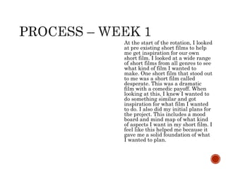 At the start of the rotation, I looked
at pre existing short films to help
me get inspiration for our own
short film. I looked at a wide range
of short films from all genres to see
what kind of film I wanted to
make. One short film that stood out
to me was a short film called
desperate. This was a dramatic
film with a comedic payoff. When
looking at this, I knew I wanted to
do something similar and got
inspiration for what film I wanted
to do. I also did my initial plans for
the project. This includes a mood
board and mind map of what kind
of aspects I want in my short film. I
feel like this helped me because it
gave me a solid foundation of what
I wanted to plan.
 