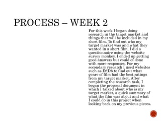 For this week I began doing
research in the target market and
things that will be included in my
short film. To find out who my
target market was and what they
wanted in a short film, I did a
questionnaire using the website
survey monkey. I ended up getting
good answers but could of done
with more responses. For my
secondary research I used websites
such as IMDb to find out what
genre of film had the best ratings
from my target market. After
completing the research task, I
began the proposal document in
which I talked about who is my
target market, a quick summary of
what the film was about and what
I could do in this project when
looking back on my previous pieces.
 