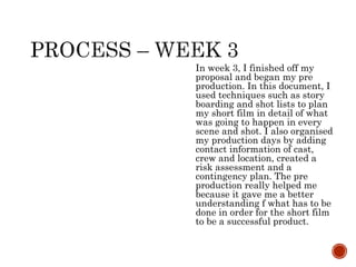 In week 3, I finished off my
proposal and began my pre
production. In this document, I
used techniques such as story
boarding and shot lists to plan
my short film in detail of what
was going to happen in every
scene and shot. I also organised
my production days by adding
contact information of cast,
crew and location, created a
risk assessment and a
contingency plan. The pre
production really helped me
because it gave me a better
understanding f what has to be
done in order for the short film
to be a successful product.
 