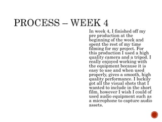 In week 4, I finished off my
pre production at the
beginning of the week and
spent the rest of my time
filming for my project. For
this production I used a high
quality camera and a tripod. I
really enjoyed working with
the equipment because it is
easy to use and when used
properly, gives a smooth, high
quality performance. I luckily
got all the visual shots that I
wanted to include in the short
film, however I wish I could of
used audio equipment such as
a microphone to capture audio
assets.
 